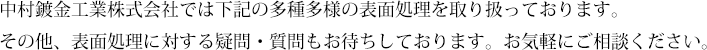 中村鍍金工業株式会社では下記の多種多様の表面処理を取り扱っております。その他、表面処理に対する疑問・質問もお待ちしております。お気軽にご相談ください。